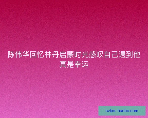 陈伟华回忆林丹启蒙时光感叹自己遇到他真是幸运