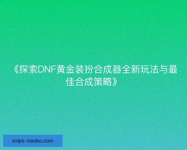 《探索DNF黄金装扮合成器全新玩法与最佳合成策略》