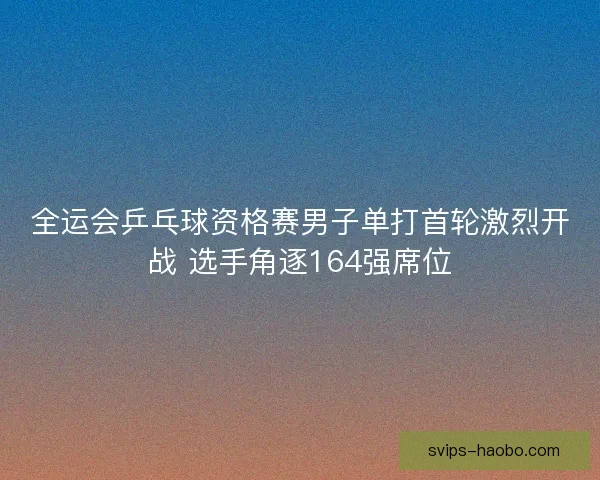 全运会乒乓球资格赛男子单打首轮激烈开战 选手角逐164强席位